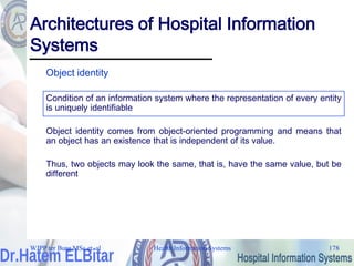 Health Information Systems 178
Architectures of Hospital Information
Systems
Object identity
Condition of an information system where the representation of every entity
is uniquely identifiable
Object identity comes from object-oriented programming and means that
an object has an existence that is independent of its value.
Thus, two objects may look the same, that is, have the same value, but be
different
WJPP ter Burg MSc et. al
 