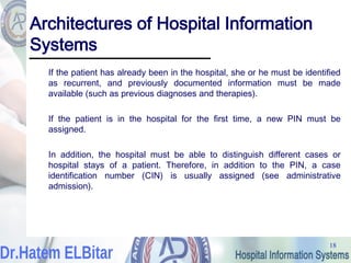 18
18
Architectures of Hospital Information
Systems
If the patient has already been in the hospital, she or he must be identified
as recurrent, and previously documented information must be made
available (such as previous diagnoses and therapies).
If the patient is in the hospital for the first time, a new PIN must be
assigned.
In addition, the hospital must be able to distinguish different cases or
hospital stays of a patient. Therefore, in addition to the PIN, a case
identification number (CIN) is usually assigned (see administrative
admission).
 