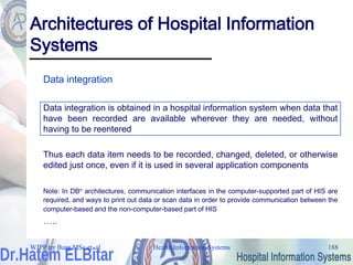 Health Information Systems 188
Architectures of Hospital Information
Systems
Data integration
Data integration is obtained in a hospital information system when data that
have been recorded are available wherever they are needed, without
having to be reentered
Thus each data item needs to be recorded, changed, deleted, or otherwise
edited just once, even if it is used in several application components
Note: In DBn architectures, communication interfaces in the computer-supported part of HIS are
required, and ways to print out data or scan data in order to provide communication between the
computer-based and the non-computer-based part of HIS
…..
WJPP ter Burg MSc et. al
 