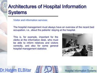24
24
Architectures of Hospital Information
Systems
Visitor and information services:
The hospital management must always have an overview of the recent bed
occupation, i.e., about the patients’ staying at the hospital.
This is, for example, important for the
clerks at the information desk, who must
be able to inform relatives and visitors
correctly, and also for some general
hospital management statistics
 