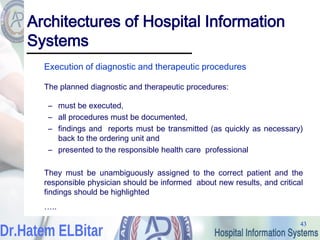 43
43
Architectures of Hospital Information
Systems
Execution of diagnostic and therapeutic procedures
The planned diagnostic and therapeutic procedures:
– must be executed,
– all procedures must be documented,
– findings and reports must be transmitted (as quickly as necessary)
back to the ordering unit and
– presented to the responsible health care professional
They must be unambiguously assigned to the correct patient and the
responsible physician should be informed about new results, and critical
findings should be highlighted
…..
 