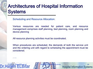 Health Information Systems 66
Health Information Systems 66
Architectures of Hospital Information
Systems
Scheduling and Resource Allocation:
Various resources are needed for patient care, and resource
management comprises staff planning, bed planning, room planning and
device planning
All resource planning activities must be coordinated.
When procedures are scheduled, the demands of both the service unit
and the ordering unit with regard to scheduling the appointment must be
considered.
…..
WJPP ter Burg MSc et. al
 