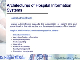 Health Information Systems 73
Architectures of Hospital Information
Systems
Hospital administration
Hospital administration supports the organization of patient care and
guarantees the financial survival and the economic success of the hospital
Hospital administration can be decomposed as follows:
– Patient administration
– Archiving of patient information
– Quality management
– Cost accounting
– Controlling
– Financial accounting
– Facility management
– Information management
WJPP ter Burg MSc et. al
 