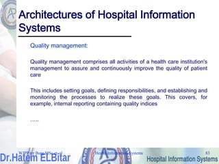 Health Information Systems 83
Health Information Systems 83
Architectures of Hospital Information
Systems
Quality management:
Quality management comprises all activities of a health care institution's
management to assure and continuously improve the quality of patient
care
This includes setting goals, defining responsibilities, and establishing and
monitoring the processes to realize these goals. This covers, for
example, internal reporting containing quality indices
…..
WJPP ter Burg MSc et. al
 