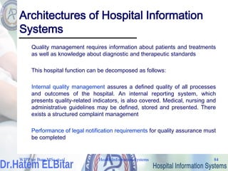Health Information Systems 84
Health Information Systems 84
Architectures of Hospital Information
Systems
Quality management requires information about patients and treatments
as well as knowledge about diagnostic and therapeutic standards
This hospital function can be decomposed as follows:
Internal quality management assures a defined quality of all processes
and outcomes of the hospital. An internal reporting system, which
presents quality-related indicators, is also covered. Medical, nursing and
administrative guidelines may be defined, stored and presented. There
exists a structured complaint management
Performance of legal notification requirements for quality assurance must
be completed
WJPP ter Burg MSc et. al
 