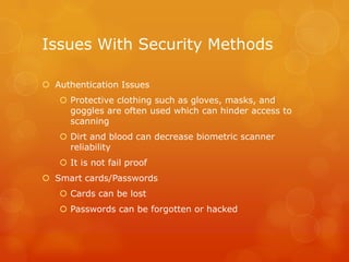 Issues With Security Methods
 Authentication Issues
 Protective clothing such as gloves, masks, and
goggles are often used which can hinder access to
scanning
 Dirt and blood can decrease biometric scanner
reliability
 It is not fail proof
 Smart cards/Passwords
 Cards can be lost
 Passwords can be forgotten or hacked

 