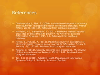 References
 Dimitropoulos.L, Rizk. S. (2009). A state-based approach to privacy
and security for interoperable health information exchange. Health
Affairs. 28(2). 428-434. Retrieved from proQuest database.
 Harrisoin, P. J., Samanujan. S. (2011). Electronic medical records:
great idea or great threat to privacy? The Review of Business
Information Systems. 15(1). 1-7. Retrieved from proQuest
database.
 Hewitt, B., McLeod, A. (2011). Modeling security in acceptance of
electronic health record systems. Journal Of Information Privacy &
Security. 7(3). 23-45. Retrieved from proQuest database.
 Nataraj. S. (2011). Security concerns in e-prescribing. The Review
of Business Information Systems. 15(1). 15-18. Retrieved from
proQuest database.
 Tan, J. K. H. (2010). Adaptive Health Management Information
Systems (3rd ed.). Sudbury: Jones and Bartlett.

 
