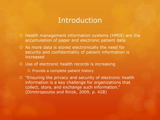 Introduction
 Health management information systems (HMIS) are the
accumulation of paper and electronic patient data
 As more data is stored electronically the need for
security and confidentiality of patient information is
increased
 Use of electronic health records is increasing
 Provide a complete patient history

 “Ensuring the privacy and security of electronic health
information is a key challenge for organizations that
collect, store, and exchange such information.”
(Dimitropoulos and Rinzk, 2009, p. 428)

 