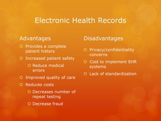 Electronic Health Records
Advantages
 Provides a complete
patient history
 Increased patient safety
 Reduce medical
errors
 Improved quality of care
 Reduces costs
 Decreases number of
repeat testing
 Decrease fraud

Disadvantages
 Privacy/confidentiality
concerns
 Cost to implement EHR
systems
 Lack of standardization

 
