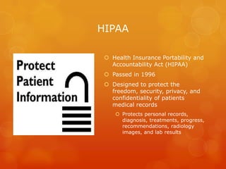 HIPAA
 Health Insurance Portability and
Accountability Act (HIPAA)
 Passed in 1996
 Designed to protect the
freedom, security, privacy, and
confidentiality of patients
medical records
 Protects personal records,
diagnosis, treatments, progress,
recommendations, radiology
images, and lab results

 