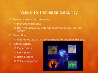 Ways To Increase Security
 Privacy screens on computers
 Blur and black outs
 Only the individual entering information can see the
screen
 Encryption
 Scrambles text so a key is needed to decipher the text
 Authentication
 Fingerprints
 Palm scans
 Retinal scans
 Voice recognition

 
