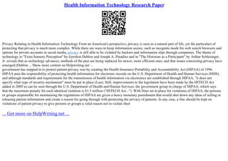 Health Information Technology Research Paper
Privacy Relating to Health Information Technology From an American's perspective, privacy is seen as a natural part of life, yet the particulars of
protecting that privacy is much more complex. While there are ways to keep information secure, such as incognito mode for web search browsers and
options for private accounts in social media, privacy is still able to be violated by hackers and information slips through companies. The theme of
technology in "Extra Sensory Perception" by Gershon Dublon and Joseph A. Paradiso and in "The Historian as a Participant" by Arthur Schlesinger,
Jr. reveals that as technology advances, methods of the past are being replaced for newer, more efficient ones, and that issues concerning privacy have
emerged (Dublon ... Show more content on Helpwriting.net ...
government has stepped in to protect patient privacy was by creating the Health Insurance Portability and Accountability Act (HIPAA) of 1996.
HIPAA puts the responsibility of protecting health information for electronic records on the U.S. Department of Health and Human Services (HHS),
and although standards and requirements for the transmission of health information via electronics are established through HIPAA, "it does not
specify what type of security mechanism" must be put in place (Luo). Still, improvements to the legislation have been made by the HITECH Act
added in 2009 as can be seen through the U.S. Department of Health and Human Services, the government group in charge of HIPAA, which says
that the maximum penalty for each identical violation is $1.5 million ("HITECH Act..."). With fines set in place for violations of HIPAA, the persons
or groups responsible for maintaining the regulations of HIPAA are given a heavy monetary punishment that would shut down any ideas of selling or
releasing patient information and create a reason for going through with protecting the privacy of patients. In any case, a fine should be kept on
violations of patient privacy to give persons or groups a valid reason not to violate their
... Get more on HelpWriting.net ...
 