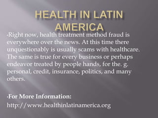 •Right now, health treatment method fraud is
everywhere over the news. At this time there
unquestionably is usually scams with healthcare.
The same is true for every business or perhaps
endeavor treated by people hands, for the. g.
personal, credit, insurance, politics, and many
others.
•For More Information:
http://www.healthinlatinamerica.org
 