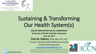 Sustaining & Transforming
Our Health System(s)
HEALTH INNOVATION FOR ALL CONFERENCE
University of British Columbia, Vancouver
June 10, 2017
Paul W. Gallant, MHK, BRec (TR), CHE
Principal, GALLANT HEALTHWORKS & Associates
Certified Health Executive
www.GallantHealthWorks.com
Permission for non-commercial use granted when referencing Paul W. Gallant,
GALLANT HEALTHWORKS (2017). Contact the presenter for commercial use.@HealthWorksBC
 