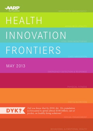 HEALTH
INNOVATION
FRONTIERS
MAY 2013
Did you know that by 2018, the  50+ population
is forecasted to spend almost $100 billion, out of
pocket, on healthy living solutions?
MEDICATION MANAGEMENT
AGING WITH VITALITY
VITAL SIGN MONITORING
CARE NAVIGATION
EMERGENCY DETECTION & RESPONSE
PHYSICAL FITNESS
DIET & NUTRITION
SOCIAL ENGAGEMENT
BEHAVIORAL & EMOTIONAL HEALTH
 