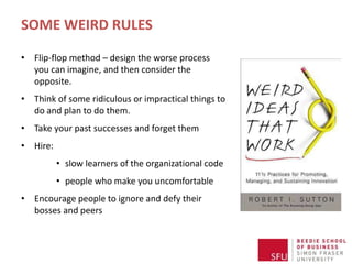SOME WEIRD RULES
• Flip-flop method – design the worse process
you can imagine, and then consider the
opposite.
• Think of some ridiculous or impractical things to
do and plan to do them.
• Take your past successes and forget them
• Hire:
• slow learners of the organizational code
• people who make you uncomfortable
• Encourage people to ignore and defy their
bosses and peers
 