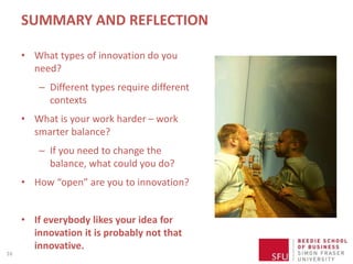 16
SUMMARY AND REFLECTION
• What types of innovation do you
need?
– Different types require different
contexts
• What is your work harder – work
smarter balance?
– If you need to change the
balance, what could you do?
• How “open” are you to innovation?
• If everybody likes your idea for
innovation it is probably not that
innovative.
 