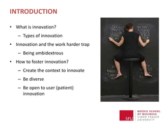 INTRODUCTION
• What is innovation?
– Types of innovation
• Innovation and the work harder trap
– Being ambidextrous
• How to foster innovation?
– Create the context to innovate
– Be diverse
– Be open to user (patient)
innovation
 