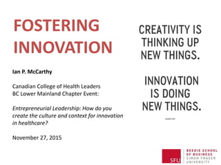 Ian P. McCarthy
Canadian College of Health Leaders
BC Lower Mainland Chapter Event:
Entrepreneurial Leadership: How do you
create the culture and context for innovation
in healthcare?
November 27, 2015
FOSTERING
INNOVATION
 