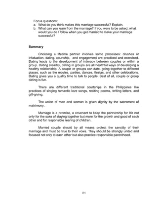 Focus questions:
a. What do you think makes this marriage successful? Explain.
b. What can you learn from the marriage? If you were to be asked, what
would you do / follow when you get married to make your marriage
successful?

Summary
Choosing a lifetime partner involves some processes: crushes or
infatuation, dating, courtship, and engagement are practiced and exercised.
Dating leads to the development of intimacy between couples or within a
group. Dating steadily, dating in groups are all healthful ways of developing a
healthy relationship. A couple or groups can date, going together to different
places, such as the movies, parties, dances, fiestas, and other celebrations.
Dating gives you a quality time to talk to people. Best of all, couple or group
dating is fun.
There are different traditional courtships in the Philippines like
practices of singing romantic love songs, reciting poems, writing letters, and
gift-giving.
The union of man and woman is given dignity by the sacrament of
matrimony.
Marriage is a promise, a covenant to keep the partnership for life not
only for the sake of staying together but more for the growth and good of each
other and for responsible rearing of children.
Married couple should by all means protect the sanctity of their
marriage and must be true to their vows. They should be strongly united and
focused not only to each other but also practice responsible parenthood.

101

 