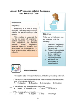 Lesson 2: Pregnancy-related Concerns
and Pre-natal Care

Introduction
Pregnancy
Pregnancy is a time of many
changes. Your body will go through
a lot on the way to creating a new
person.
This module is designed for
you to be aware of pregnancyrelated concerns and prenatal
care, importance of maternal
nutrition
during
pregnancy,
essential newborn protocol, and
advantages of breastfeeding to
have a harmonious relationship in
a family.

PREGNANT WOMAN)

Objectives
At the end of the lesson, you
are expected to do the
following:
1. Talk about pregnancyrelated concerns and
prenatal care.
2. Explain the importance
of maternal nutrition
during pregnancy.
3. Discuss essential
newborn protocols.
4. Recognize the
advantages of
breastfeeding.

Pre-Assessment
Choose the letter of the correct answer. Write it in your activity notebook.
___ 1. The reproductive process wherein the male gamete and female gamete
unite to form a new single cell.
A. Fertilization
B. Ovulation
C. Implantation
D. Gestation
___ 2. The fertilized egg develops into a baby in the _______.
A. Ovaries B. Fallopian tube
C. Uterus
D. Stomach
___ 3. The developing human is called ______.
A.
Fetus
B. Zygote
C. Baby
102

D. Embryo

 