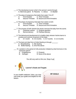 ___ 4. The developing human is fed in the woman‟s womb through.
A. Mammary gland B. Placenta C. Uterus
D. Bladder
___ 5. The place of pregnancy that starts from week 13 to 27.
A.
First trimester
C. Third Trimester
B.
Second Trimester D. Second and third trimesters
___ 6. The phase of pregnancy that lasts from weeks to birth
A.
First trimester
C. Third Trimester
B.
Second Trimester D. Second and third trimesters
___ 7. The process of birth wherein the doctor removes the baby from the womb.
A.
Ceasarian section C. Surgical operation
B.
Normal delivery
D. Painless Delivery
___ 8. The behavioural development of a healthy baby wherein he/she learns to
vocalize and controls movement of the head.
A.
0-1 month
B. 4-5 months C. 6-7 months D. 2-3 months
___ 9. The best and ideal form of infant feeding is through _______.
A. Breastfeeding
C. Mix feeding
B. Bottle feeding D. All of the above
___ 10. Lactation is the period of milk production initiated by what hormone in the
mammary gland?
A. Progesterone
C. Prolactin
B. Estrogen
D. None of the above

You did very well on this one. Keep it up!

Learner’s Goals and Targets

In your health notebook / diary, you may
now write your goals and targets for this
lesson.

103

MY GOALS
1.
2.
3.
4.

 