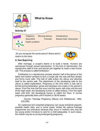 What to Know

Activity 27
Pregnancy
Morning sickness
Discomfort
Trimester
Health condition

Complications
Braxton Hicks Contraction

Do you recognize the words above? Share what it
means to the class.
A. New Beginning
After marriage, a couple‟s desire is to build a family. Humans are
reproduced through sexual reproduction. In this kind of reproduction, the
reproductive cells of man and woman join together to make a new human
cell. This process is called fertilization.
Fertilization is a reproductive process wherein half of the genes of the
father and mother combine to form a single cell; the new cell then divides
and forms more cells. This ball of cells enters the uterus and attaches
itself to the uterine wall. The attachment of the developing cells to the
uterus is called implantation. Pregnancy is the time when a new cell is
formed during fertilization, grows and develops into a baby in the woman‟s
uterus. From the time that the ovum and the sperm cell unite until the end
of the eight week, the developing human is called embryo. From the eight
week until birth, the developing human is called the fetus. A normal
pregnancy generally lasts until 9 months or 38-40 weeks.
Source: Teenage Pregnancy (Mccoy and Wibbelsman, 1992:
235-236)
An unplanned and unwanted pregnancy can cause emotional anguish,
possible health risks, and in some cases, limited life options.Teenage
pregnancies are premature because they occur in mothers who may be
too young and/or immature to care for a child adequately. In such cases,
the mother may be so young endangering pregnancy.

104

 