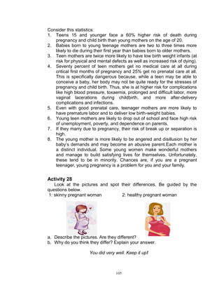 Consider this statistics:
1. Teens 15 and younger face a 60% higher risk of death during
pregnancy and child birth than young mothers on the age of 20.
2. Babies born to young teenage mothers are two to three times more
likely to die during their first year than babies born to older mothers.
3. Teen mothers are twice more likely to have low birth weight infants (at
risk for physical and mental defects as well as increased risk of dying).
4. Seventy percent of teen mothers get no medical care at all during
critical first months of pregnancy and 25% get no prenatal care at all.
This is specifically dangerous because, while a teen may be able to
conceive a baby, her body may not be quite ready for the stresses of
pregnancy and child birth. Thus, she is at higher risk for complications
like high blood pressure, toxaemia, prolonged and difficult labor, more
vaginal lacerations during childbirth, and more after-delivery
complications and infections.
5. Even with good prenatal care, teenager mothers are more likely to
have premature labor and to deliver low birth-weight babies.
6. Young teen mothers are likely to drop out of school and face high risk
of unemployment, poverty, and dependence on parents.
7. If they marry due to pregnancy, their risk of break up or separation is
high.
8. The young mother is more likely to be angered and disillusion by her
baby‟s demands and may become an abusive parent.Each mother is
a distinct individual. Some young women make wonderful mothers
and manage to build satisfying lives for themselves. Unfortunately,
these tend to be in minority. Chances are, if you are a pregnant
teenager, young pregnancy is a problem for you and your family.

Activity 28
Look at the pictures and spot their differences. Be guided by the
questions below.
1: skinny pregnant woman
2: healthy pregnant woman

a. Describe the pictures. Are they different?
b. Why do you think they differ? Explain your answer.
You did very well. Keep it up!

105

 