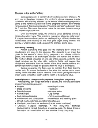 Changes in the Mother’s Body
During pregnancy, a woman‟s body undergoes many changes. As
soon as implantation happens, the mother‟s uterus releases special
hormones, which is only released by the woman‟s body during pregnancy.
Some of the hormones produced by the pregnant woman‟s body makes
her nauseated, this situation is called “morning sickness” and usually lasts
for 3 months. The same hormones make the woman‟s breasts enlarge
and prepare to produce milk.
Over the 9-month period, the woman‟s uterus stretches to hold a
full-sized newborn baby. This stretching makes her abdomen gets larger.
A pregnant woman also experiences swelling of legs, difficulty in sleeping,
restlessness, and irritability as the fetus gets larger. Many women, feel
clumsy or uncomfortable too because of the changes taking place.
Nourishing the Baby
Almost everything that goes into the mother‟s body enters her
bloodstream and goes to the placenta. The placenta is an organ that
grows in the woman‟s uterus during pregnancy and allows nutrients,
gases, and wastes to be exchanged between the mother and the fetus.
The mother‟s blood circulates on one side of the placenta, while the fetus
blood circulates on the other side. Nutrients, fluids, and oxygen flow
through the membrane from the mother to the fetus. Waste products and
carbon dioxide flow across the placenta from the fetus to the mother.
During pregnancy, the fetus gets its nutrition from food that the
mother eats. To ensure the health of the fetus, the mother needs to eat
healthy foods and takes special vitamins. She should get regular medical
check-ups to protect her health and the health of the growing fetus.
Normal physical changes and symptoms throughout pregnancy
Although they can range from mild to severe, the following conditions
are common during pregnancy:
 Fatigue
●Morning sickness
 Sleep problems
●Heartburn
 Breast changes
●Varicose veins
 Hair changes
●Leg cramps
 Back pain and sciatica
●Pelvic ache and hip pain
 Hemorrhoids and constipation
●Nosebleeds and bleeding gums
 Stretch marks, itchiness, and other skin changes
 Hand pain, numbness, or weakness (carpal tunnel syndrome)
 Changes in vaginal discharge. A thin, milky-white discharge
(leukorrhea) is normal throughout pregnancy. Also, the tissue lining of
the vagina becomes thicker and less sensitive during pregnancy.

106

 