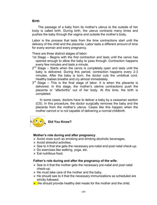 Birth
The passage of a baby from its mother‟s uterus to the outside of her
body is called birth. During birth, the uterus contracts many times and
pushes the baby through the vagina and outside the mother‟s body.
Labor is the process that lasts from the time contractions start until the
delivery of the child and the placenta. Labor lasts a different amount of time
for every woman and every pregnancy.
There are three distinct stages of labor:
1st Stage – Begins with the first contraction and lasts until the cervix has
opened enough to allow the baby to pass through. Contraction happens
every few minutes and lasts a minute.
nd
2 Stage – Starts when the cervix is completely open and lasts until the
baby is delivered. During this period, contraction happens every 2-3
minutes. After the baby is born, the doctor cuts the umbilical cord.
Healthy babies breathe and cry almost immediately.
rd
3 Stage – This is the final stage of labor. It is when the placenta is
delivered. In this stage, the mother‟s uterine contractions push the
placenta or “afterbirths” out of her body. At this time, the birth is
completed.
In some cases, doctors have to deliver a baby by a ceasarian section
(CS). In this procedure, the doctor surgically removes the baby and the
placenta from the mother‟s uterus. Cases like this happen when the
mother cannot or is not capable of delivering a normal childbirth.

Did You Know?

Mother’s role during and after pregnancy:
 Avoid vices such as smoking and drinking alcoholic beverages.
 Avoid stressful activities.
 See to it that she gets the necessary pre-natal and post natal check-up.
 Do exercises like walking, yoga, etc.
 Eat nutritious food.
Father’s role during and after the pregnancy of the wife:
 See to it that the mother gets the necessary pre-natal and post natal
check-up.
 He must take care of the mother and the baby.
 He should see to it that the necessary immunizations as scheduled are
strictly followed.
 He should provide healthy diet meals for the mother and the child.
109

 