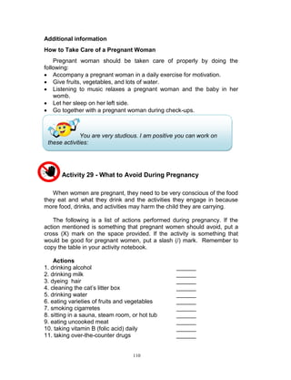 Additional information
How to Take Care of a Pregnant Woman
Pregnant woman should be taken care of properly by doing the
following:
 Accompany a pregnant woman in a daily exercise for motivation.
 Give fruits, vegetables, and lots of water.
 Listening to music relaxes a pregnant woman and the baby in her
womb.
 Let her sleep on her left side.
 Go together with a pregnant woman during check-ups.

You are very studious. I am positive you can work on
these activities:

Activity 29 - What to Avoid During Pregnancy
When women are pregnant, they need to be very conscious of the food
they eat and what they drink and the activities they engage in because
more food, drinks, and activities may harm the child they are carrying.
The following is a list of actions performed during pregnancy. If the
action mentioned is something that pregnant women should avoid, put a
cross (X) mark on the space provided. If the activity is something that
would be good for pregnant women, put a slash (/) mark. Remember to
copy the table in your activity notebook.
Actions
1. drinking alcohol
2. drinking milk
3. dyeing hair
4. cleaning the cat‟s litter box
5. drinking water
6. eating varieties of fruits and vegetables
7. smoking cigarretes
8. sitting in a sauna, steam room, or hot tub
9. eating uncooked meat
10. taking vitamin B (folic acid) daily
11. taking over-the-counter drugs

110

______
______
______
______
______
______
______
______
______
______
______

 