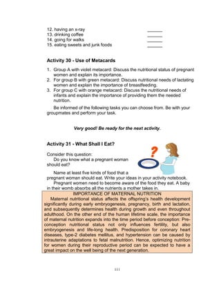 12. having an x-ray
13. drinking coffee
14. going for walks
15. eating sweets and junk foods

______
______
______
______

Activity 30 - Use of Metacards
1. Group A with violet metacard: Discuss the nutritional status of pregnant
women and explain its importance.
2. For group B with green metacard: Discuss nutritional needs of lactating
women and explain the importance of breastfeeding.
3. For group C with orange metacard: Discuss the nutritional needs of
infants and explain the importance of providing them the needed
nutrition.
Be informed of the following tasks you can choose from. Be with your
groupmates and perform your task.

Very good! Be ready for the next activity.

Activity 31 - What Shall I Eat?
Consider this question:
Do you know what a pregnant woman
should eat?
Name at least five kinds of food that a
pregnant woman should eat. Write your ideas in your activity notebook.
Pregnant women need to become aware of the food they eat. A baby
in their womb absorbs all the nutrients a mother takes in.
IMPORTANCE OF MATERNAL NUTRITION
Maternal nutritional status affects the offspring‟s health development
significantly during early embryogenesis, pregnancy, birth and lactation,
and subsequently determines health during growth and even throughout
adulthood. On the other end of the human lifetime scale, the importance
of maternal nutrition expands into the time period before conception: Preconception nutritional status not only influences fertility, but also
embryogenesis and life-long health. Predisposition for coronary heart
diseases, type-2 diabetes mellitus, and hypertension can be caused by
intrauterine adaptations to fetal malnutrition. Hence, optimizing nutrition
for women during their reproductive period can be expected to have a
great impact on the well being of the next generation.

111

 