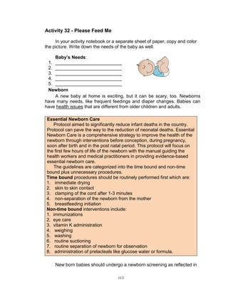 Activity 32 - Please Feed Me
In your activity notebook or a separate sheet of paper, copy and color
the picture. Write down the needs of the baby as well.
Baby’s Needs:
1. __________________________
2. __________________________
3. __________________________
4. __________________________
5. __________________________
Newborn
A new baby at home is exciting, but it can be scary, too. Newborns
have many needs, like frequent feedings and diaper changes. Babies can
have health issues that are different from older children and adults.
Essential Newborn Care
Protocol aimed to significantly reduce infant deaths in the country.
Protocol can pave the way to the reduction of neonatal deaths. Essential
Newborn Care is a comprehensive strategy to improve the health of the
newborn through interventions before conception, during pregnancy,
soon after birth and in the post natal period. This protocol will focus on
the first few hours of life of the newborn with the manual guiding the
health workers and medical practitioners in providing evidence-based
essential newborn care.
The guidelines are categorized into the time bound and non-time
bound plus unnecessary procedures.
Time bound procedures should be routinely performed first which are:
1. immediate drying
2. skin to skin contact
3. clamping of the cord after 1-3 minutes
4. non-separation of the newborn from the mother
5. breastfeeding initiation
Non-time bound interventions include:
1. immunizations
2. eye care
3. vitamin K administration
4. weighing
5. washing
6. routine suctioning
7. routine separation of newborn for observation
8. administration of prelacteals like glucose water or formula.
New born babies should undergo a newborn screening as reflected in
113

 