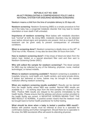REPUBLIC ACT NO. 9288
AN ACT PROMULGATING A COMPREHENSIVE POLICY AND A
NATIONAL SYSTEM FOR ENSURING NEWBORN SCREENING
Newborn means a child from the time of complete delivery to 30 days old.
Newborn screening: Newborn Screening (NBS) is a simple procedure to find
out if the baby has a congenital metabolic disorder that may lead to mental
retardation or even death if left untreated.
Importance of newborn screening: Most babies with metabolic disorders
look "normal" at birth. By doing NBS, metabolic disorders may be detected
even before clinical signs and symptoms are present. And as a result of this,
treatment can be given early to prevent consequences of untreated
conditions.
When is screening done?: Newborn screening is ideally done on the 48th, to
72nd hour of life. However, it may also be done after 24 hours from birth.
How is newborn screening done?: A few drops of blood are taken from the
baby's heel, blotted on a special absorbent filter card and then sent to
Newborn Screening Center (NSC).
Who will collect the sample for newborn screening?: The blood sample
for NBS may be collected by any of the following: physician, nurse, medical
technologist, or trained midwife.
Where is newborn screening available?: Newborn screening is available in
hospitals, lying-ins, rural health unit, health centers, and some private clinics.
If babies are delivered at home, babies may be brought to the nearest
institution offering newborn screening.
When are newborn screening results available?: Results can be claimed
from the health facility where NBS was availed. Normal NBS results are
available by 7 - 14 working days from the time samples are received at the
NSC. Positive NBS results are relayed to the parents immediately by the
health facility. Please ensure that the address and phone number provided to
the health facility are correct. A NEGATIVE SCREEN MEANS THAT THE
NBS RESULT IS NORMAL. A positive screen means that the newborn must
be brought back to his/her health practitioner for further testing.
What should be done when a baby is tested a positive NBS result?:
Babies with positive results must be referred at once to a specialist for
confirmatory testing and further management. Should there be no specialist in
the area; the NBS secretariat office will assist its attending physician.
114

 