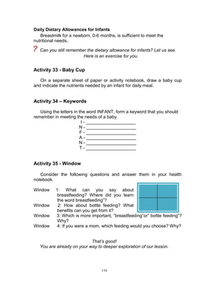 Daily Dietary Allowances for Infants
Breastmilk for a newborn, 0-6 months, is sufficient to meet the
nutritional needs.

?

Can you still remember the dietary allowance for infants? Let us see.
Here is an exercise for you.

Activity 33 - Baby Cup
On a separate sheet of paper or activity notebook, draw a baby cup
and indicate the nutrients needed by an infant for daily meal.

Activity 34 – Keywords
Using the letters in the word INFANT, form a keyword that you should
remember in meeting the needs of a baby.
I - ____________________
N - ____________________
F - ____________________
A - ____________________
N - ____________________
T - ____________________

Activity 35 - Window
Consider the following questions and answer them in your health
notebook.
Window

Window
Window
Window

1: What can you say about
breastfeeding? Where did you learn
the word breastfeeding”?
2: How about bottle feeding? What
benefits can you get from it?
3: Which is more important, “breastfeeding”or” bottle feeding”?
Why?
4: If you were a mom, which feeding would you choose? Why?

That’s good!
You are already on your way to deeper exploration of our lesson.

116

 