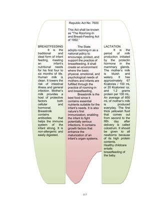 Republic Act No. 7600
This Act shall be known
as "The Rooming-In
and Breast-Feeding Act
of 1992.”
BREASTFEEDING
It is the
traditional
and
ideal form of infant
feeding, meeting
an
infant‟s
nutritional needs
for his first four to
six months of life.
Human milk is
clean. It lowers the
risk of intestinal
illness and general
infection. Mother‟s
milk provides a
host of protective
factors
both
cellular
and
hormonal.
Breastmilk
contains
antibodies
that
helps the immune
system
of
the
infant strong. It is
non-allergenic and
easily digested.

The State
adopts rooming-in as a
national policy to
encourage, protect, and
support the practice of
breastfeeding. It shall
create an environment
where the basic
physical, emotional, and
psychological needs of
mothers and infants are
fulfilled through the
practice of rooming-in
and breastfeeding.
Breastmilk is the
best food since it
contains essential
nutrients suitable for the
infant‟s needs. It is also
nature‟s first
immunization, enabling
the infant to fight
potentially serious
infections. It contains
growth factors that
enhance the
maturization of an
infant‟s organ systems.

117

LACTATION
It is the
period
of
milk
production initiated
by the prolactin
hormone in the
mammary glands.
The mother‟s milk
is
bluish
and
watery.
It
has
approximately 67
Kcalories / 100 mL
or 20 Kcalories/ oz.
and 1.2 grams
protein per 100 mL.
An average of 850
mL of mother‟s milk
is
produced
everyday. The first
thick yellowish fluid
that comes out
from second to the
fifth
day
after
delivery is called
colostrum. It should
be given to all
newborns because
of its high protein
contents.
Healthy childcare
entails
breastfeeding of
the baby.

 