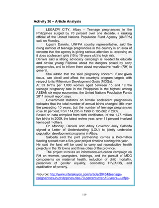 Activity 36 – Article Analysis
LEGAZPI CITY, Albay - Teenage pregnancies in the
Philippines surged by 70 percent over one decade, a ranking
official of the United Nations Population Fund Agency (UNFPA)
said on Monday.
Ugochi Daniels, UNFPA country representative, said the
rising number of teenage pregnancies in the country is an area of
concern that the agency is giving serious attention to, exposing as
it does adolescent girls (10 to 19 years old) to high risk.
Daniels said a strong advocacy campaign is needed to educate
and advise young Filipinas about the dangers posed by early
pregnancies, and to inform them about reproductive health (RH) in
general.
She added that the teen pregnancy concern, if not given
focus, can derail and affect the country's program targets with
respect to its Millennium Development Goals (MDGs).
At 53 births per 1,000 women aged between 15 and 19, the
teenage pregnancy rate in the Philippines is the highest among
ASEAN six major economies, the United Nations Population Funds
2011 annual report says.
Government statistics on female adolescent pregnancies
indicates that the total number of annual births changed little over
the preceding 10 years, but the number of teenage pregnancies
rose 70 percent, from 114,205 in 1999 to 195,662 in 2009.
Based on data compiled from birth certificates, of the 1.75 million
live births in 2009, the latest review year, over 11 percent involved
teenaged mothers.
On Monday, Daniels and Albay Governor Joey Salceda
signed a Letter of Understanding (LOU) to jointly undertake
population development programs in Albay.
Salceda said the joint partnership carries a P40-million
funding spread over a five-year project timeline starting this year.
He said the fund will be used to carry out reproductive health
projects in the 15 towns and three cities of the province.
The project involves an information-education campaign on
RH on women, youngsters, trainings, and the pursuit of MDG
components on maternal health, reduction of child mortality,
promotion of gender equality, combating HIV/AIDS, and
eradication of poverty.
<source: http://www.interaksyon.com/article/30434/teenagepregnancies-in-philippines-rise-70-percent-over-10-years---unfpa>

119

 