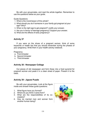Be with your groupmates, and read the article together. Remember to
use the questions below as your guide.
Guide Questions:
1. What is the moral lesson of this article?
2. What should you do if someone in your family got pregnant at your
age? Why?
3. When is the right age to get pregnant? Justify your answer.
4. Are you in favour of teenage pregnancy? Support your answer.
5. What are the effects of early pregnancy?

Activity 37
If you were on the shoes of a pregnant woman, think of some
keywords or health tips that you should remember during the phases of
your pregnancy. Write them in your health activity notebook.
Pregnancy
a. First trimester
b. Second trimester
c. Third trimester

Activity 38 - Newspaper Collage
Cut pieces of old newspaper and form these into a food pyramid for
pregnant woman and paste it in a clean sheet of paper. Present it to the
class.

Activity 39 - Jigsaw Puzzle
Be with your groupmates. Look at the figure
inside and answer these guide questions:
1.
2.
3.
4.

What figure have you formed?
Where do you think it came from?
What are the responsibilities of its cocreators?
How do married man and woman form
another human being?

120

 