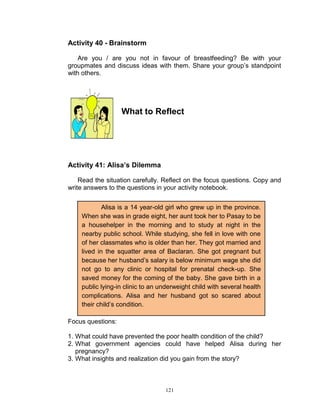 Activity 40 - Brainstorm
Are you / are you not in favour of breastfeeding? Be with your
groupmates and discuss ideas with them. Share your group‟s standpoint
with others.

What to Reflect

Activity 41: Alisa’s Dilemma
Read the situation carefully. Reflect on the focus questions. Copy and
write answers to the questions in your activity notebook.
Alisa is a 14 year-old girl who grew up in the province.
When she was in grade eight, her aunt took her to Pasay to be
a househelper in the morning and to study at night in the
nearby public school. While studying, she fell in love with one
of her classmates who is older than her. They got married and
lived in the squatter area of Baclaran. She got pregnant but
because her husband‟s salary is below minimum wage she did
not go to any clinic or hospital for prenatal check-up. She
saved money for the coming of the baby. She gave birth in a
public lying-in clinic to an underweight child with several health
complications. Alisa and her husband got so scared about
their child‟s condition.
Focus questions:
1. What could have prevented the poor health condition of the child?
2. What government agencies could have helped Alisa during her
pregnancy?
3. What insights and realization did you gain from the story?

121

 