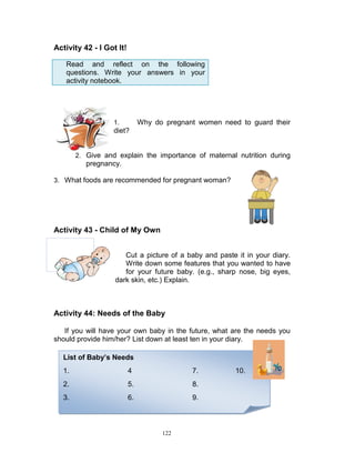 Activity 42 - I Got It!
Read and reflect on the following
questions. Write your answers in your
activity notebook.

Why do pregnant women need to guard their

1.

diet?

2. Give and explain the importance of maternal nutrition during

pregnancy.
3. What foods are recommended for pregnant woman?

Activity 43 - Child of My Own
Cut a picture of a baby and paste it in your diary.
Write down some features that you wanted to have
for your future baby. (e.g., sharp nose, big eyes,
dark skin, etc.) Explain.

Activity 44: Needs of the Baby
If you will have your own baby in the future, what are the needs you
should provide him/her? List down at least ten in your diary.
List of Baby’s Needs
1.

4

7.

2.

5.

8.

3.

6.

9.

122

10.

 