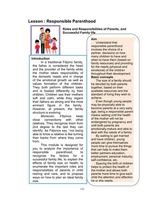 Lesson : Responsible Parenthood
Roles and Responsibilities of Parents, and
Successful Family life

Introduction
In a traditional Filipino family,
the father is considered the head
and the provider of the family while
the mother takes responsibility of
the domestic needs and in charge
of the emotional growth as well as
values formation of the children.
They both perform different tasks
and is treated differently by their
children. Children see their mothers
soft and calm, while they regard
their fathers as strong and the most
eminent figure in the family.
However, at present, the family
structure is evolving
Moreover,
Filipinos
keep
close connections with other
relatives. They recognize them from
2nd degree to the last they can
identify. As Filipinos say, “not being
able to know a relative is like turning
their backs from where they come
from.
This module is designed for
you to analyze the importance of
responsible
parenthood,
to
recognize the factors for a
successful family life, to explain the
effects of family size on health, to
enumerate the important roles and
responsibilities of parents in child
rearing and care, and to propose
ways on how to plan an ideal family
size.
129

Aim
Understand that
responsible parenthood
involves the choice of a
partner, decisions on how
many children to have and
when to have them (based on
family resources) and providing
for the needs (physical and
emotional) of the children
throughout their development.
Basic concepts
The size of a family should
be decided by both parents
together, based on their
available resources and the
standard of living they wish to
achieve.
Even though young people
may be physically able to
become parents at a very early
age, being a responsible parent
means waiting until the health
of the mother will not be
endangered by pregnancy and
until both parents are
emotionally mature and able to
deal with the needs of a family.
By waiting to get married
and have children, young
people can give themselves
more time to pursue the things
that can help to make them
better partners education,
employment, personal maturity,
self-confidence, etc.
Spacing the birth of children
helps to protect the health of
the mother and allows both
parents more time to give each
child the attention and affection
he or she needs.

 