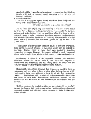 A wife should be physically and emotionally prepared to give birth to a
healthy child and the husband should be mature enough to carry out
his responsibilities.
3. Financial stability.
The cost of living gets higher as the new born child completes the
family and it depends to his parents.
What do we mean by responsible parenthood?
An important part of growing up is learning to make decisions about
our lives. Part of decision- making means taking responsibility for our own
actions and understanding that our decisions affect the lives of other
people. In order to make responsible decisions, a person needs accurate
and reliable information. Decisions about family size and child spacing
should be made by the mother and father together as they will affect both
of their lives.
The situation of every person and each couple is different. Therefore,
there cannot be a set of rules or guidelines which can be applied to
everyone. Couples need to make their own decisions regarding
responsible behaviour. However, discussions within the youth group and
advice and counseling from adults can help youth to make good decisions.
Establishing a family is a very important decision that demands
emotional, intellectual, social, physical, and economic preparation.
Motherhood and fatherhood are not simply tasks for which we are
"naturally equipped"; they require preparation and maturity.
Responsible parenthood includes the process of deciding how to
choose our partners, when to form families, when to have the first child,
child spacing, how many children to have in all, etc. But responsible
parenthood does not end with decisions about how many children to have
and when to have them. Responsible parenthood includes all the
decisions we take to ensure the best possible lives for ourselves and our
children.
Children have special needs that often can be neglected if not carefully
planned for. Beyond their need for appropriate nutrition, children also need
emotional support and affection, mental stimulation, social involvement,
and recreation.

132

 