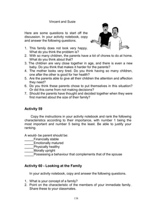 Vincent and Susie

Here are some questions to start off the
discussion. In your activity notebook, copy
and answer the following questions.
1. This family does not look very happy.
What do you think the problem is?
2. With so many children, the parents have a lot of chores to do at home.
What do you think about that?
3. The children are very close together in age, and there is even a new
baby. Do you think that makes it harder for the parents?
4. The mother looks very tired. Do you think having so many children,
one after the other is good for her health?
5. Are the parents able to give all their children the attention and affection
they need?
6. Do you think these parents chose to put themselves in this situation?
Or did this come from not making decisions?
7. Should the parents have thought and decided together when they were
first married about the size of their family?

Activity 59
Copy the instructions in your activity notebook and rank the following
characteristics according to their importance, with number 1 being the
most important and number 5 being the least. Be able to justify your
ranking.
A would- be parent should be:
_____Financially stable
_____Emotionally matured
_____Physically healthy
_____Morally upright
_____Possessing a behaviour that complements that of the spouse

Activity 60 - Looking at the Family
In your activity notebook, copy and answer the following questions.
1. What is your concept of a family?
2. Point on the characteristic of the members of your immediate family.
Share these to your classmates.
138

 