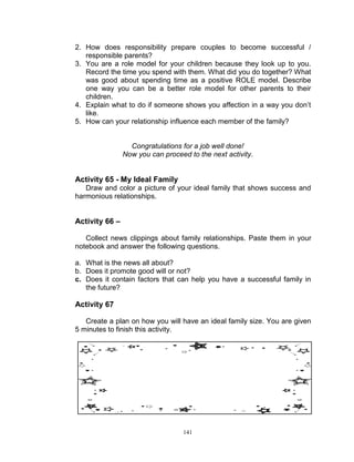 2. How does responsibility prepare couples to become successful /
responsible parents?
3. You are a role model for your children because they look up to you.
Record the time you spend with them. What did you do together? What
was good about spending time as a positive ROLE model. Describe
one way you can be a better role model for other parents to their
children.
4. Explain what to do if someone shows you affection in a way you don‟t
like.
5. How can your relationship influence each member of the family?

Congratulations for a job well done!
Now you can proceed to the next activity.

Activity 65 - My Ideal Family
Draw and color a picture of your ideal family that shows success and
harmonious relationships.

Activity 66 –
Collect news clippings about family relationships. Paste them in your
notebook and answer the following questions.
a. What is the news all about?
b. Does it promote good will or not?
c. Does it contain factors that can help you have a successful family in
the future?

Activity 67
Create a plan on how you will have an ideal family size. You are given
5 minutes to finish this activity.

141

 