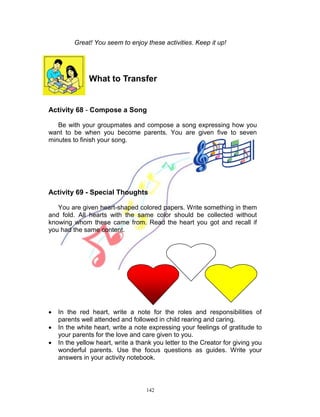 Great! You seem to enjoy these activities. Keep it up!

What to Transfer

Activity 68 - Compose a Song
Be with your groupmates and compose a song expressing how you
want to be when you become parents. You are given five to seven
minutes to finish your song.

Activity 69 - Special Thoughts
You are given heart-shaped colored papers. Write something in them
and fold. All hearts with the same color should be collected without
knowing whom these came from. Read the heart you got and recall if
you had the same content.





In the red heart, write a note for the roles and responsibilities of
parents well attended and followed in child rearing and caring.
In the white heart, write a note expressing your feelings of gratitude to
your parents for the love and care given to you.
In the yellow heart, write a thank you letter to the Creator for giving you
wonderful parents. Use the focus questions as guides. Write your
answers in your activity notebook.

142

 