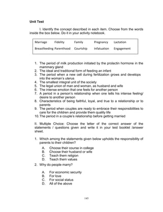 Unit Test
I. Identify the concept described in each item. Choose from the words
inside the box below. Do it in your activity notebook.
Marriage

Fidelity

Breastfeeding Parenthood

Family

Pregnancy

Lactation

Courtship

Infatuation

Engagement

1. The period of milk production initiated by the prolactin hormone in the
mammary gland
2. The ideal and traditional form of feeding an infant
3. The period when a new cell during fertilization grows and develops
into the woman‟s uterus
4. The smallest integral unit of the society
5. The legal union of man and woman, as husband and wife
6. The intense emotion that one feels for another person
7. A period in a person‟s relationship when one tells his intense feeling/
desire to another person
8. Characteristics of being faithful, loyal, and true to a relationship or to
parents
9. The period when couples are ready to embrace their responsibilities to
care for the children and provide them quality life
10. The period in a couple‟s relationship before getting married
II. Multiple Choice: Choose the letter of the correct answer of the
statements / questions given and write it in your test booklet /answer
sheet.
1. Which among the statements given below upholds the responsibility of
parents to their children?
A.
B.
C.
D.

Choose their course in college
Choose their husband or wife
Teach them religion
Teach them values

2. Why do people marry?
A.
B.
C.
D.

For economic security
For love
For social status
All of the above

145

 