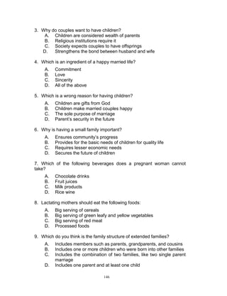 3. Why do couples want to have children?
A. Children are considered wealth of parents
B. Religious institutions require it
C. Society expects couples to have offsprings
D.
Strengthens the bond between husband and wife
4. Which is an ingredient of a happy married life?
A.
B.
C.
D.

Commitment
Love
Sincerity
All of the above

5. Which is a wrong reason for having children?
A.
B.
C.
D.

Children are gifts from God
Children make married couples happy
The sole purpose of marriage
Parent‟s security in the future

6. Why is having a small family important?
A.
B.
C.
D.

Ensures community‟s progress
Provides for the basic needs of children for quality life
Requires lesser economic needs
Secures the future of children

7. Which of the following beverages does a pregnant woman cannot
take?
A.
B.
C.
D.

Chocolate drinks
Fruit juices
Milk products
Rice wine

8. Lactating mothers should eat the following foods:
A.
B.
C.
D.

Big serving of cereals
Big serving of green leafy and yellow vegetables
Big serving of red meat
Processed foods

9. Which do you think is the family structure of extended families?
A.
B.
C.
D.

Includes members such as parents, grandparents, and cousins
Includes one or more children who were born into other families
Includes the combination of two families, like two single parent
marriage
Includes one parent and at least one child
146

 