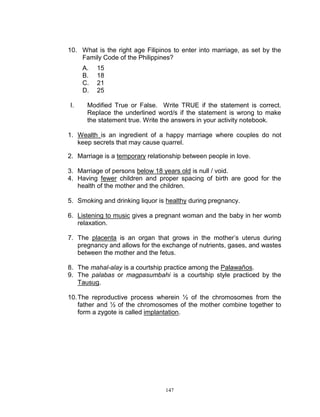 10. What is the right age Filipinos to enter into marriage, as set by the
Family Code of the Philippines?
A.
B.
C.
D.
I.

15
18
21
25

Modified True or False. Write TRUE if the statement is correct.
Replace the underlined word/s if the statement is wrong to make
the statement true. Write the answers in your activity notebook.

1. Wealth is an ingredient of a happy marriage where couples do not
keep secrets that may cause quarrel.
2. Marriage is a temporary relationship between people in love.
3. Marriage of persons below 18 years old is null / void.
4. Having fewer children and proper spacing of birth are good for the
health of the mother and the children.
5. Smoking and drinking liquor is healthy during pregnancy.
6. Listening to music gives a pregnant woman and the baby in her womb
relaxation.
7. The placenta is an organ that grows in the mother‟s uterus during
pregnancy and allows for the exchange of nutrients, gases, and wastes
between the mother and the fetus.
8. The mahal-alay is a courtship practice among the Palawaños.
9. The palabas or magpasumbahi is a courtship style practiced by the
Tausug.
10. The reproductive process wherein ½ of the chromosomes from the
father and ½ of the chromosomes of the mother combine together to
form a zygote is called implantation.

147

 