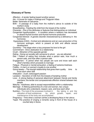 Glossary of Terms
Affection - A tender feeling toward another person
Ato - A house for males in Kalinga and Tingguian tribes
Balak- Serenade of Cebuanos
Birth - A passage of a baby from the mother‟s uterus to outside of the
mother‟s body
Breastfeeding - Feeding the child from the breast of the mother
Character - One of the attributes or features that distinguishes an individual
Congenital hypothyroidism - A condition where a newborn has decreased
or absent thyroid function and thyroid hormone production
Congenital Adrenal - A genetic disorder characterized by a deficiency in the
hormones
Hyperplasia (CAH) - Cortisol and aldosterone and an over-production of the
hormone androgen, which is present at birth and affects sexual
development
Courtship – The stage when a boy proposes his love to the girl
Commitment - One‟s dedication to a relationship
Crush - Attraction of the opposite gender
Dating - Going out socially with someone to whom you are attracted
Diet - Pattern of eating that includes what a person eats, how much a
person eats, and how often a person eats
Engagement - A period when two people are sure and know well each
other‟s families which proceeds to marriage
Fatigue - Physical or mental exhaustion, a feeling of extreme tiredness
Fidelity - A man‟s or woman‟s loyalty to one another
Going steady – The boy/girl relationship that gives them quality time
to
know each other well
Infatuation - crush; extravagant passion
Lactation - Secretion of milk from the breasts of lactating mother
Love - A strong feeling of personal attachment between friends and family
members; the tender and compassionate affection shared between two
people
Maturity - Adultness; able to accept responsibilities within a relationship
Marriage - A lifelong partnership of a man and woman, two unique
individuals who understand, respect, care, and love each other
Nutrition - The total of the processes involved in
the taking in and the
utilization of food substances
by which growth, repair, and
maintenance of the body are accomplished
Pregnancy - Time when a woman carries a developing fetus in her uterus
Tapat- The practice of singing a romantic song in front of the house of a
courted lady in Ilocos

148

 
