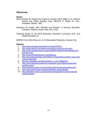 Resources
Books:
Basic Nutrition for Filipinos by Virginia S. Claudio, PR.D.,RND, et. al., Meriam
School and Office Supplies Corp. 864-870 H. Reyes Sr. Ave.,
Sampaloc, Manila, 1982.
Decisions for Health, Holt, Rinehart and Winston, A Harcourt Education
Company, Orlando, Austin, New York, 2105.
Teaching Guide on the 2010 Secondary Education Curriculum (P.E. and
Health Education II).
MAPEH III by Vilma Perez, et..al. St. Bernadette Publication, Quezon City.
Website:
1. http://www.youtube.com/watch?v=VolwsYhOCTc
2. http://www.webmd.com/baby/tc/pregnancy-common-concerns
3. http://www.healthguidance.org/entry/9975/1/What-Is-the-Definition-ofNutrition.html
4. http://www.thefreedictionary.com/affection
5. http://www.thenewstoday.info/2009/12/10/essential.newborn.care.proto
col.launched.html
6. http://en.wikipedia.org/wiki/Courtship_in_the_Philippines
7. http://chroniclesofanursingmom.wordpress.com/category/essentialnewborn-care/
8. http://weddings.about.com/cs/bridesandgrooms/a/vowwording.htm
9. http://www.lyricsmode.com/lyrics/f/freddie_aguilar/#share
10. http://pediatrics.med.nyu.edu/endocrinology/patient-care/congenitalhypothyroidism

149

 